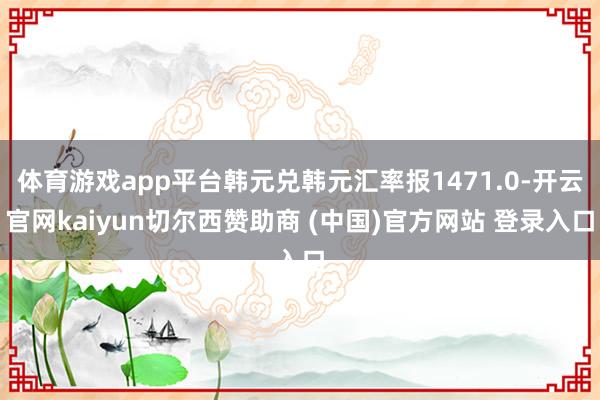 体育游戏app平台韩元兑韩元汇率报1471.0-开云官网kaiyun切尔西赞助商 (中国)官方网站 登录入口