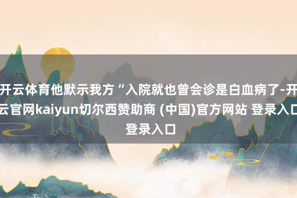 开云体育他默示我方“入院就也曾会诊是白血病了-开云官网kaiyun切尔西赞助商 (中国)官方网站 登录入口