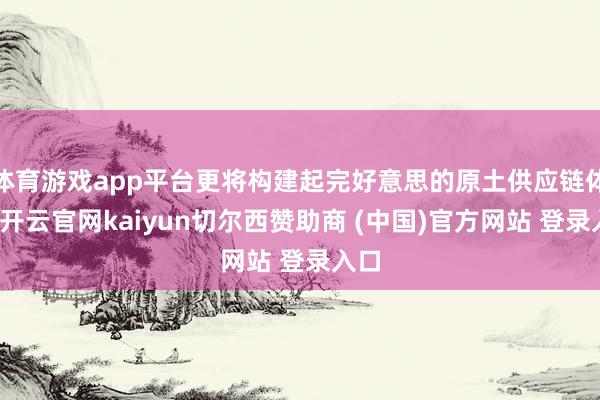 体育游戏app平台更将构建起完好意思的原土供应链体系-开云官网kaiyun切尔西赞助商 (中国)官方网站 登录入口