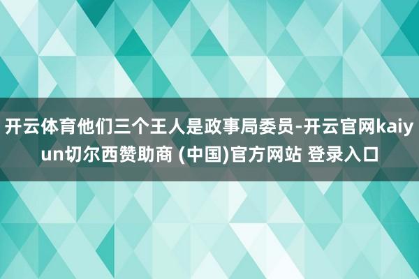 开云体育他们三个王人是政事局委员-开云官网kaiyun切尔西赞助商 (中国)官方网站 登录入口