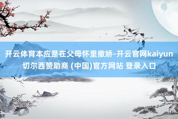 开云体育本应是在父母怀里撒娇-开云官网kaiyun切尔西赞助商 (中国)官方网站 登录入口