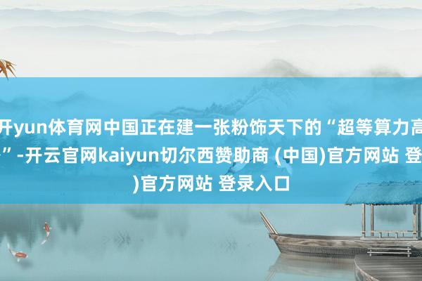 开yun体育网中国正在建一张粉饰天下的“超等算力高速公路”-开云官网kaiyun切尔西赞助商 (中国)官方网站 登录入口