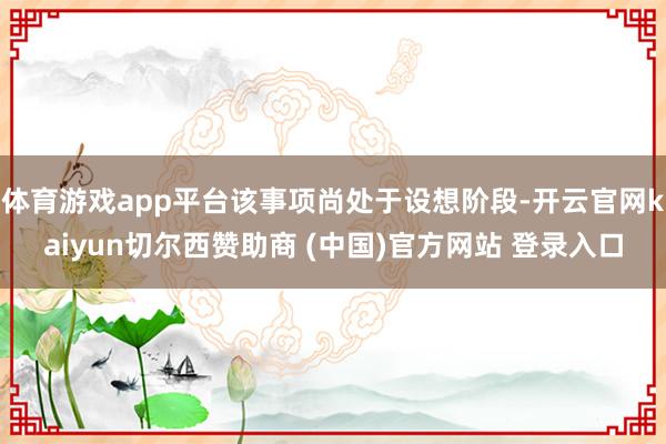 体育游戏app平台该事项尚处于设想阶段-开云官网kaiyun切尔西赞助商 (中国)官方网站 登录入口
