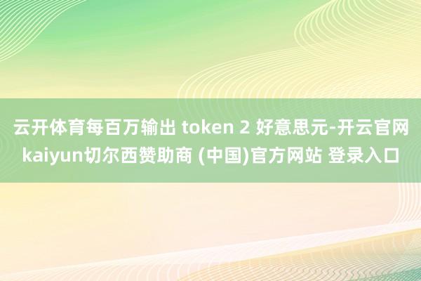 云开体育每百万输出 token 2 好意思元-开云官网kaiyun切尔西赞助商 (中国)官方网站 登录入口