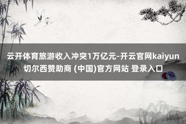 云开体育旅游收入冲突1万亿元-开云官网kaiyun切尔西赞助商 (中国)官方网站 登录入口