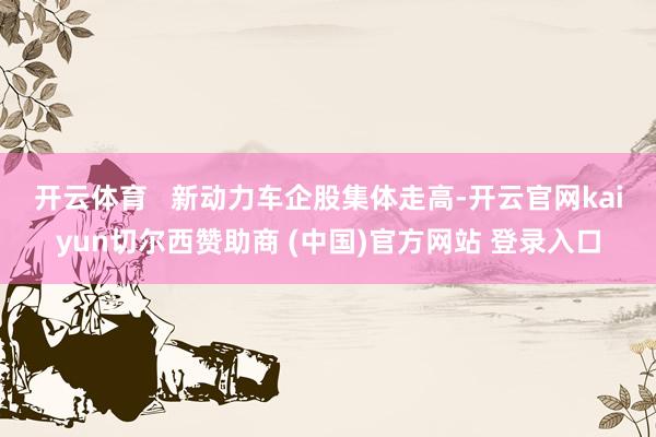 开云体育   　　新动力车企股集体走高-开云官网kaiyun切尔西赞助商 (中国)官方网站 登录入口