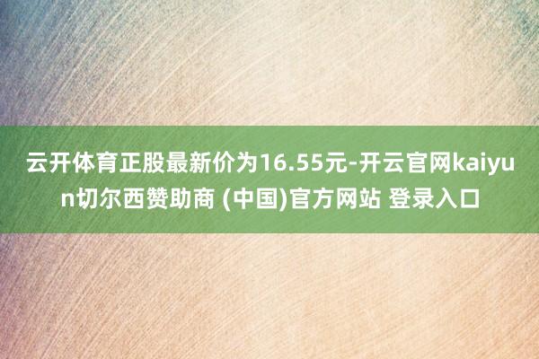 云开体育正股最新价为16.55元-开云官网kaiyun切尔西赞助商 (中国)官方网站 登录入口