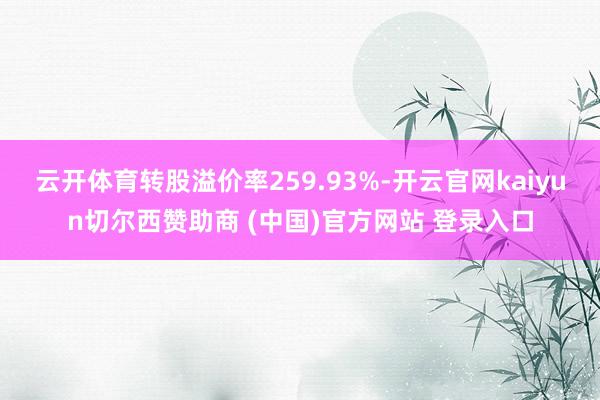 云开体育转股溢价率259.93%-开云官网kaiyun切尔西赞助商 (中国)官方网站 登录入口