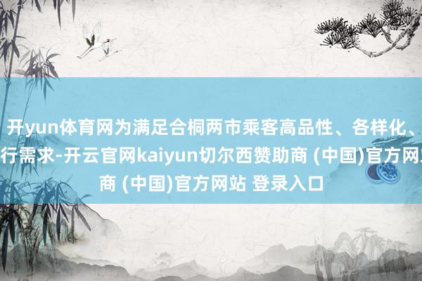 开yun体育网为满足合桐两市乘客高品性、各样化、各别化的出行需求-开云官网kaiyun切尔西赞助商 (中国)官方网站 登录入口