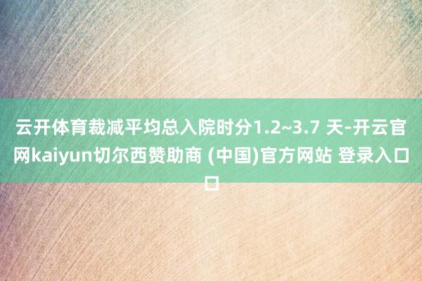 云开体育裁减平均总入院时分1.2~3.7 天-开云官网kaiyun切尔西赞助商 (中国)官方网站 登录入口