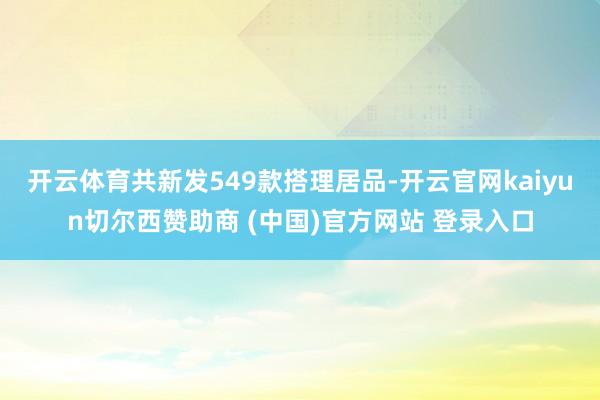 开云体育共新发549款搭理居品-开云官网kaiyun切尔西赞助商 (中国)官方网站 登录入口