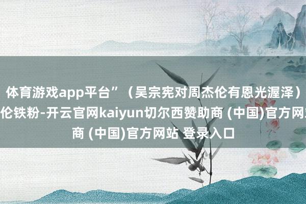 体育游戏app平台”（吴宗宪对周杰伦有恩光渥泽）王宁是周杰伦铁粉-开云官网kaiyun切尔西赞助商 (中国)官方网站 登录入口
