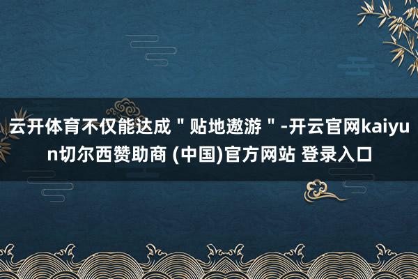 云开体育不仅能达成＂贴地遨游＂-开云官网kaiyun切尔西赞助商 (中国)官方网站 登录入口