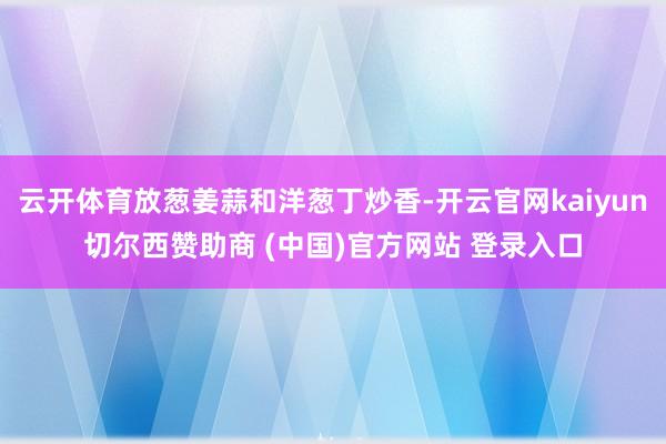 云开体育放葱姜蒜和洋葱丁炒香-开云官网kaiyun切尔西赞助商 (中国)官方网站 登录入口