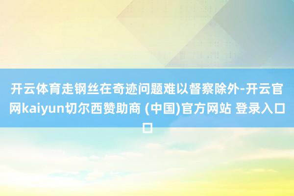 开云体育　　走钢丝　　在奇迹问题难以督察除外-开云官网kaiyun切尔西赞助商 (中国)官方网站 登录入口