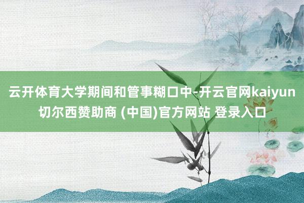 云开体育大学期间和管事糊口中-开云官网kaiyun切尔西赞助商 (中国)官方网站 登录入口