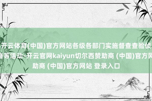 开云体育(中国)官方网站各级各部门实施督查查验侦察、探访磋磨等活动-开云官网kaiyun切尔西赞助商 (中国)官方网站 登录入口