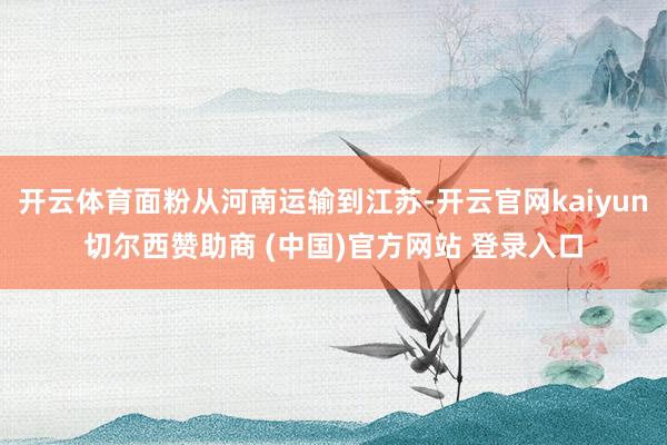开云体育面粉从河南运输到江苏-开云官网kaiyun切尔西赞助商 (中国)官方网站 登录入口