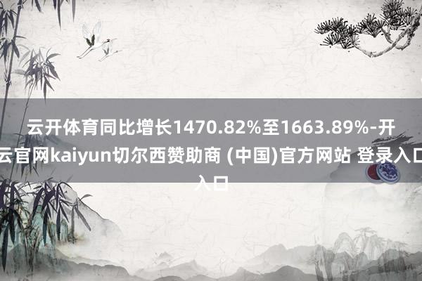云开体育同比增长1470.82%至1663.89%-开云官网kaiyun切尔西赞助商 (中国)官方网站 登录入口