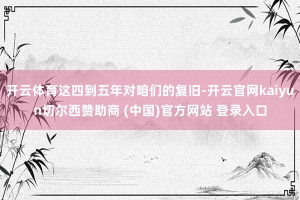 开云体育这四到五年对咱们的复旧-开云官网kaiyun切尔西赞助商 (中国)官方网站 登录入口