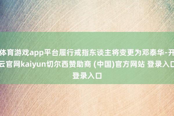 体育游戏app平台履行戒指东谈主将变更为邓泰华-开云官网kaiyun切尔西赞助商 (中国)官方网站 登录入口