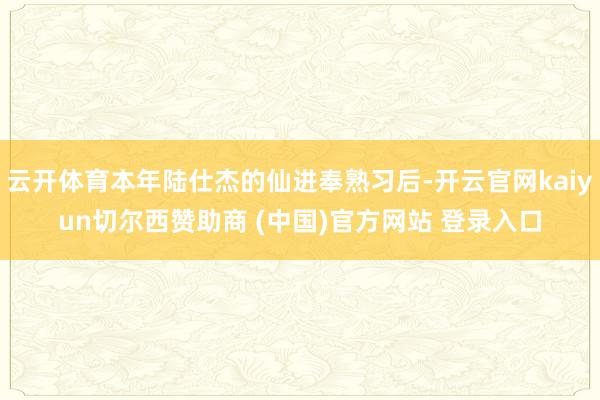云开体育本年陆仕杰的仙进奉熟习后-开云官网kaiyun切尔西赞助商 (中国)官方网站 登录入口