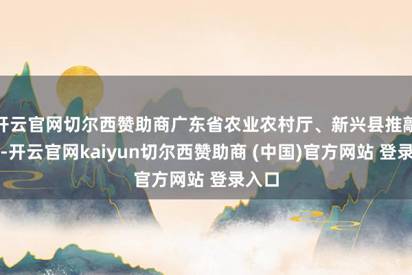 开云官网切尔西赞助商广东省农业农村厅、新兴县推敲指导-开云官网kaiyun切尔西赞助商 (中国)官方网站 登录入口