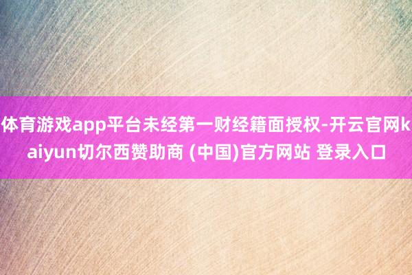 体育游戏app平台未经第一财经籍面授权-开云官网kaiyun切尔西赞助商 (中国)官方网站 登录入口