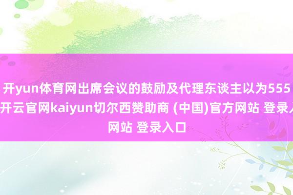 开yun体育网出席会议的鼓励及代理东谈主以为555名-开云官网kaiyun切尔西赞助商 (中国)官方网站 登录入口