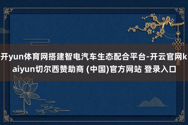 开yun体育网搭建智电汽车生态配合平台-开云官网kaiyun切尔西赞助商 (中国)官方网站 登录入口