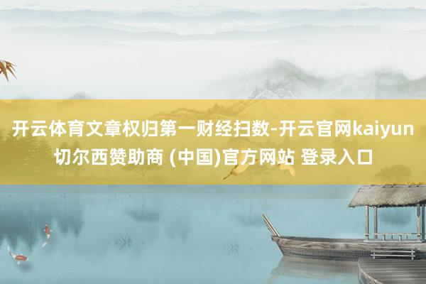 开云体育文章权归第一财经扫数-开云官网kaiyun切尔西赞助商 (中国)官方网站 登录入口