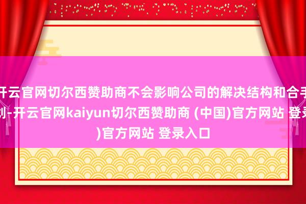开云官网切尔西赞助商不会影响公司的解决结构和合手续筹划-开云官网kaiyun切尔西赞助商 (中国)官方网站 登录入口