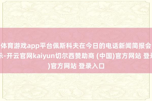 体育游戏app平台佩斯科夫在今日的电话新闻简报会上暗示-开云官网kaiyun切尔西赞助商 (中国)官方网站 登录入口