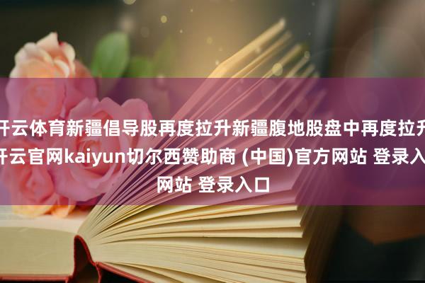 开云体育新疆倡导股再度拉升新疆腹地股盘中再度拉升-开云官网kaiyun切尔西赞助商 (中国)官方网站 登录入口