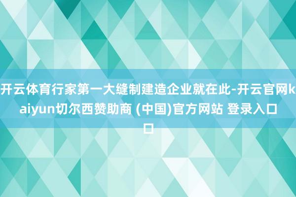 开云体育行家第一大缝制建造企业就在此-开云官网kaiyun切尔西赞助商 (中国)官方网站 登录入口
