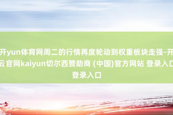 开yun体育网周二的行情再度轮动到权重板块走强-开云官网kaiyun切尔西赞助商 (中国)官方网站 登录入口