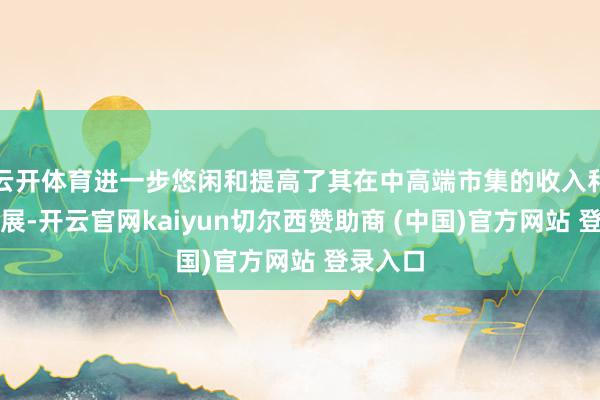 云开体育进一步悠闲和提高了其在中高端市集的收入和盈利进展-开云官网kaiyun切尔西赞助商 (中国)官方网站 登录入口