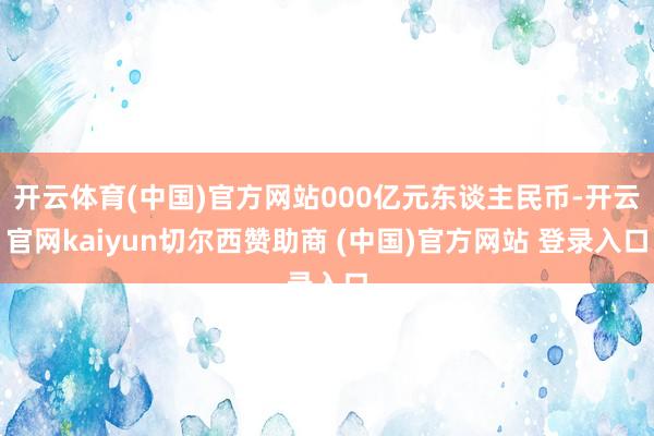 开云体育(中国)官方网站000亿元东谈主民币-开云官网kaiyun切尔西赞助商 (中国)官方网站 登录入口
