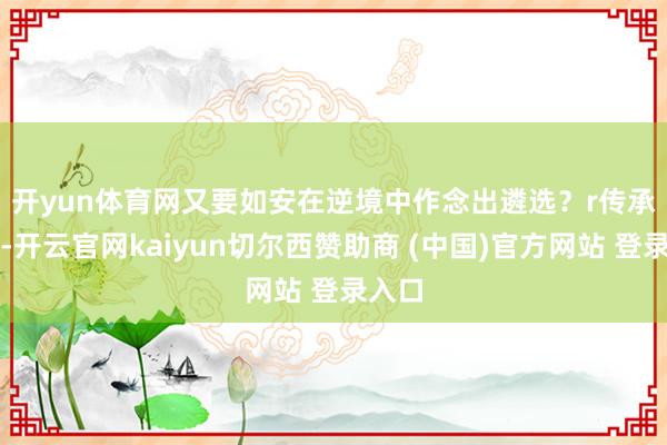 开yun体育网又要如安在逆境中作念出遴选？r　　传承经典-开云官网kaiyun切尔西赞助商 (中国)官方网站 登录入口