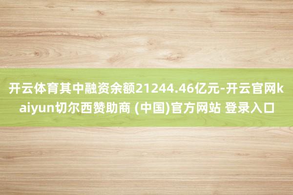 开云体育其中融资余额21244.46亿元-开云官网kaiyun切尔西赞助商 (中国)官方网站 登录入口