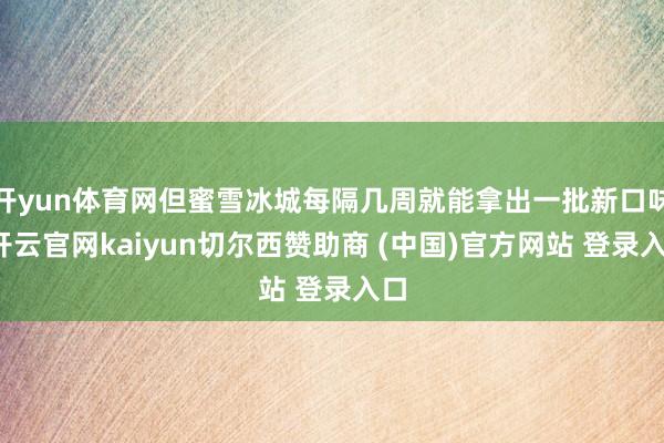 开yun体育网但蜜雪冰城每隔几周就能拿出一批新口味-开云官网kaiyun切尔西赞助商 (中国)官方网站 登录入口