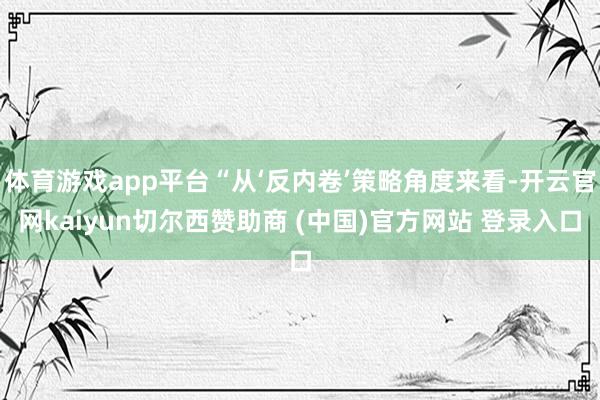 体育游戏app平台“从‘反内卷’策略角度来看-开云官网kaiyun切尔西赞助商 (中国)官方网站 登录入口