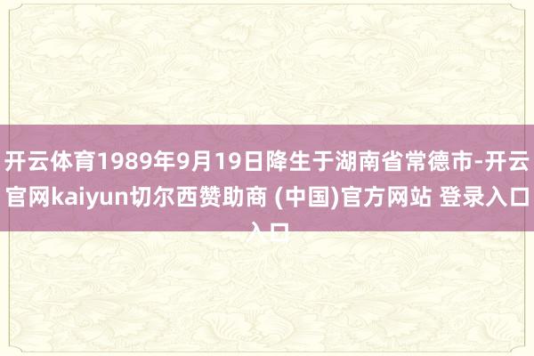开云体育1989年9月19日降生于湖南省常德市-开云官网kaiyun切尔西赞助商 (中国)官方网站 登录入口