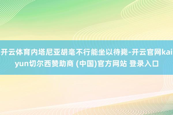 开云体育内塔尼亚胡毫不行能坐以待毙-开云官网kaiyun切尔西赞助商 (中国)官方网站 登录入口