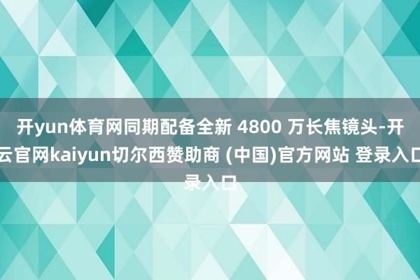 开yun体育网同期配备全新 4800 万长焦镜头-开云官网kaiyun切尔西赞助商 (中国)官方网站 登录入口