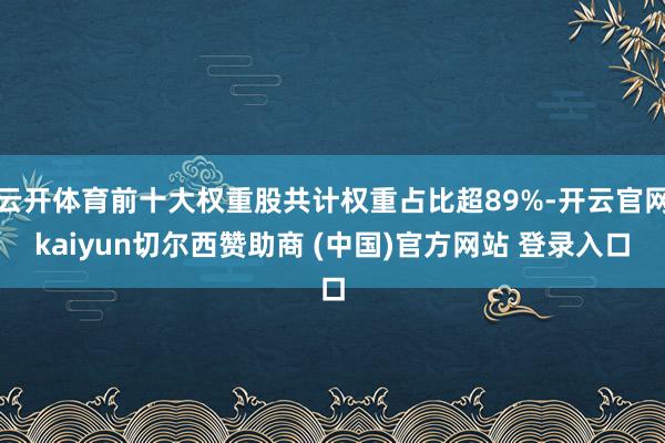 云开体育前十大权重股共计权重占比超89%-开云官网kaiyun切尔西赞助商 (中国)官方网站 登录入口