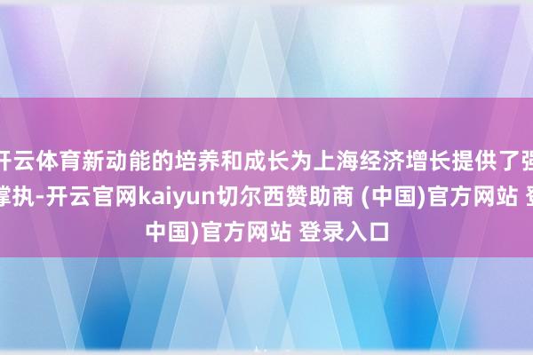 开云体育新动能的培养和成长为上海经济增长提供了强有劲的撑执-开云官网kaiyun切尔西赞助商 (中国)官方网站 登录入口