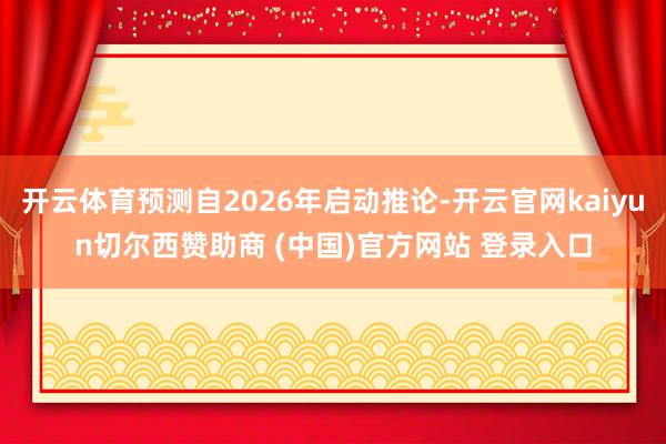 开云体育预测自2026年启动推论-开云官网kaiyun切尔西赞助商 (中国)官方网站 登录入口
