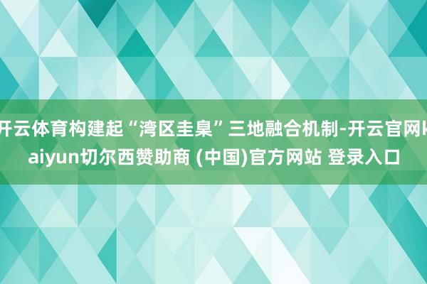 开云体育构建起“湾区圭臬”三地融合机制-开云官网kaiyun切尔西赞助商 (中国)官方网站 登录入口