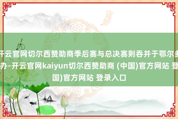 开云官网切尔西赞助商季后赛与总决赛则吞并于鄂尔多斯市举办-开云官网kaiyun切尔西赞助商 (中国)官方网站 登录入口
